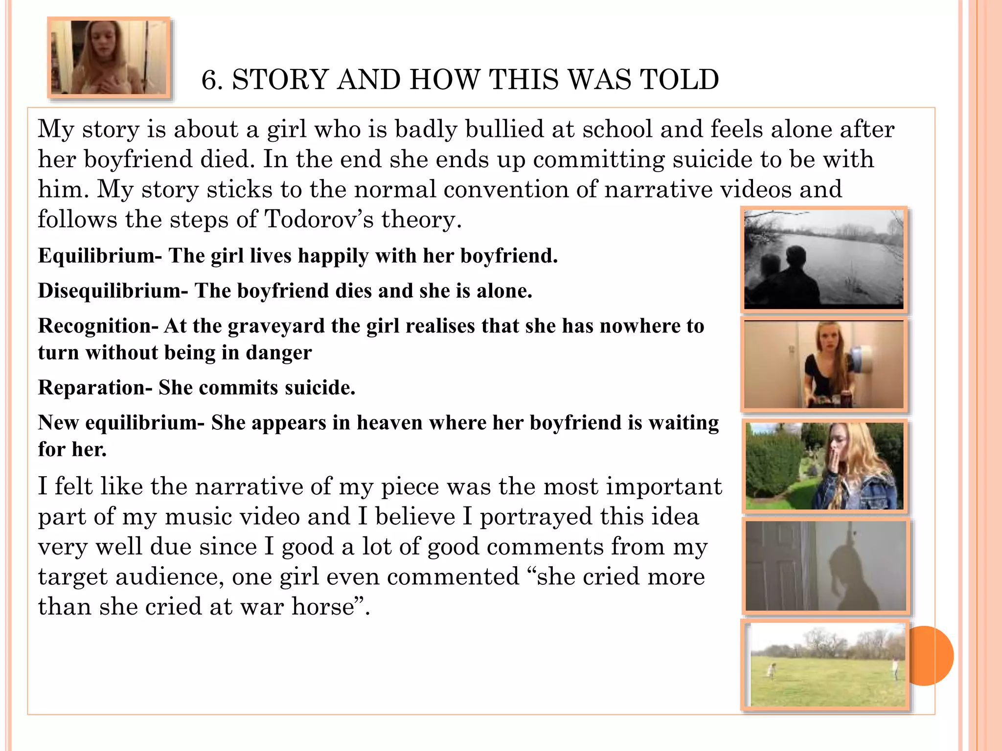 6. STORY AND HOW THIS WAS TOLD
My story is about a girl who is badly bullied at school and feels alone after
her boyfriend died. In the end she ends up committing suicide to be with
him. My story sticks to the normal convention of narrative videos and
follows the steps of Todorov’s theory.
Equilibrium- The girl lives happily with her boyfriend.
Disequilibrium- The boyfriend dies and she is alone.
Recognition- At the graveyard the girl realises that she has nowhere to
turn without being in danger
Reparation- She commits suicide.
New equilibrium- She appears in heaven where her boyfriend is waiting
for her.
I felt like the narrative of my piece was the most important
part of my music video and I believe I portrayed this idea
very well due since I good a lot of good comments from my
target audience, one girl even commented “she cried more
than she cried at war horse”.
 