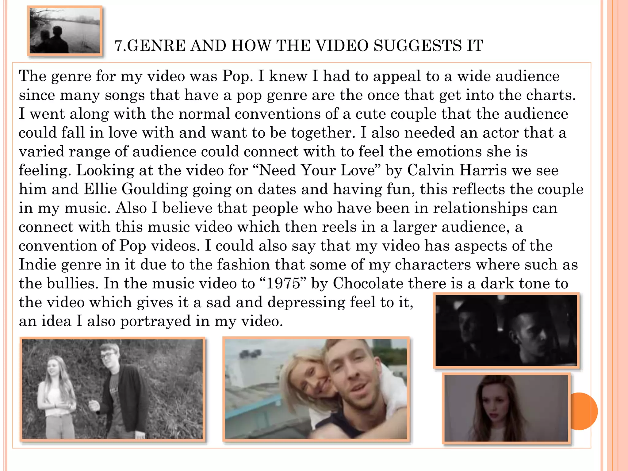 7.GENRE AND HOW THE VIDEO SUGGESTS IT
The genre for my video was Pop. I knew I had to appeal to a wide audience
since many songs that have a pop genre are the once that get into the charts.
I went along with the normal conventions of a cute couple that the audience
could fall in love with and want to be together. I also needed an actor that a
varied range of audience could connect with to feel the emotions she is
feeling. Looking at the video for “Need Your Love” by Calvin Harris we see
him and Ellie Goulding going on dates and having fun, this reflects the couple
in my music. Also I believe that people who have been in relationships can
connect with this music video which then reels in a larger audience, a
convention of Pop videos. I could also say that my video has aspects of the
Indie genre in it due to the fashion that some of my characters where such as
the bullies. In the music video to “1975” by Chocolate there is a dark tone to
the video which gives it a sad and depressing feel to it,
an idea I also portrayed in my video.
 