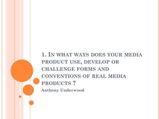 1. IN WHAT WAYS DOES YOUR MEDIA
PRODUCT USE, DEVELOP OR
CHALLENGE FORMS AND
CONVENTIONS OF REAL MEDIA
PRODUCTS ?
Anthony Underwood
 