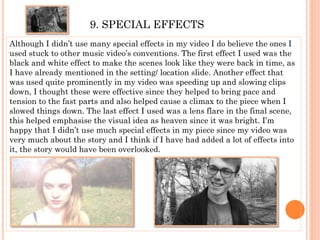 9. SPECIAL EFFECTS
Although I didn’t use many special effects in my video I do believe the ones I
used stuck to other music video’s conventions. The first effect I used was the
black and white effect to make the scenes look like they were back in time, as
I have already mentioned in the setting/ location slide. Another effect that
was used quite prominently in my video was speeding up and slowing clips
down, I thought these were effective since they helped to bring pace and
tension to the fast parts and also helped cause a climax to the piece when I
slowed things down. The last effect I used was a lens flare in the final scene,
this helped emphasise the visual idea as heaven since it was bright. I’m
happy that I didn’t use much special effects in my piece since my video was
very much about the story and I think if I have had added a lot of effects into
it, the story would have been overlooked.
 