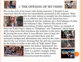1. THE OPENING OF MY VIDEO
Due to the style of my music video being narrative, I thought it was
important that the story was immediately presented to the audience. With
the first shot taking us straight into the dialogue I felt
it was effective since the core characters were
introduced and the audience got a brief glimpse of what
the bullying is like. I believe this stuck to the
conventions of other narrative videos, an example of
these are Lady Gaga’s videos to “Telephone” and “Paparazzi” which begin
with a long scene that introduces the audience to the story.
By having the scene short it was effective since it kept the
audience interested but also provided them with the
necessary background information they need for the video.
Also by the use of shots showing that the girl was cornered
by the bullies it sticks to the style of “high school” films
where the bullies “dominated” the
space in the scene. Films like Mean
Girls is a perfect example of this,
where the shots would be mainly
focused around the plastics.
 