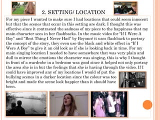 2. SETTING/ LOCATION
For my piece I wanted to make sure I had locations that could seem innocent
but that the scenes that occur in this setting are dark. I thought this was
effective since it contrasted the sadness of my piece to the happiness that my
main character sees in her flashbacks. In the music video for “If I Were A
Boy” and “Best Thing I Never Had” by Beyoncé it uses flashback to portray
the concept of the story, they even use the black and white effect in “If I
Were A Boy” to give it an old look as if she is looking back in time. For my
main singing location I needed to have somewhere that was very plain and
dull to mirror the emotions the character was singing, this is why I thought
in front of a wardrobe in a bedroom was good since it helped not only portray
the area she is in but the feelings that she is having through the video. If I
could have improved any of my locations I would of put the
bullying scenes in a darker location since the colour was too
bright and made the scene look happier than it should have
been.
 