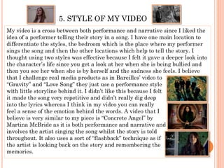 5. STYLE OF MY VIDEO
My video is a cross between both performance and narrative since I liked the
idea of a performer telling their story in a song. I have one main location to
differentiate the styles, the bedroom which is the place where my performer
sings the song and then the other locations which help to tell the story. I
thought using two styles was effective because I felt it gave a deeper look into
the character’s life since you get a look at her when she is being bullied and
then you see her when she is by herself and the sadness she feels. I believe
that I challenge real media products as in Bareilles’ video to
“Gravity” and “Love Song” they just use a performance style
with little storyline behind it. I didn’t like this because I felt
it made the song very repetitive and didn’t really dig deep
into the lyrics whereas I think in my video you can really
feel a sense of the emotion behind the words. A video that I
believe is very similar to my piece is “Concrete Angel” by
Martina McBride as it is both performance and narrative and
involves the artist singing the song whilst the story is told
throughout. It also uses a sort of “flashback” technique as if
the artist is looking back on the story and remembering the
memories.
 