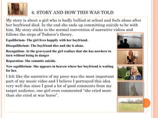 6. STORY AND HOW THIS WAS TOLD
My story is about a girl who is badly bullied at school and feels alone after
her boyfriend died. In the end she ends up committing suicide to be with
him. My story sticks to the normal convention of narrative videos and
follows the steps of Todorov’s theory.
Equilibrium- The girl lives happily with her boyfriend.
Disequilibrium- The boyfriend dies and she is alone.
Recognition- At the graveyard the girl realises that she has nowhere to
turn without being in danger
Reparation- She commits suicide.
New equilibrium- She appears in heaven where her boyfriend is waiting
for her.
I felt like the narrative of my piece was the most important
part of my music video and I believe I portrayed this idea
very well due since I good a lot of good comments from my
target audience, one girl even commented “she cried more
than she cried at war horse”.
 