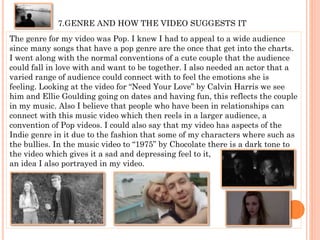 7.GENRE AND HOW THE VIDEO SUGGESTS IT
The genre for my video was Pop. I knew I had to appeal to a wide audience
since many songs that have a pop genre are the once that get into the charts.
I went along with the normal conventions of a cute couple that the audience
could fall in love with and want to be together. I also needed an actor that a
varied range of audience could connect with to feel the emotions she is
feeling. Looking at the video for “Need Your Love” by Calvin Harris we see
him and Ellie Goulding going on dates and having fun, this reflects the couple
in my music. Also I believe that people who have been in relationships can
connect with this music video which then reels in a larger audience, a
convention of Pop videos. I could also say that my video has aspects of the
Indie genre in it due to the fashion that some of my characters where such as
the bullies. In the music video to “1975” by Chocolate there is a dark tone to
the video which gives it a sad and depressing feel to it,
an idea I also portrayed in my video.
 