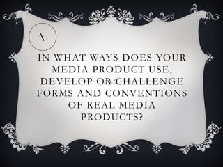 IN WHAT WAYS DOES YOUR
MEDIA PRODUCT USE,
DEVELOP OR CHALLENGE
FORMS AND CONVENTIONS
OF REAL MEDIA
PRODUCTS?
 