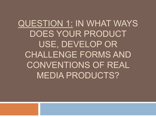 QUESTION 1: IN WHAT WAYS
DOES YOUR PRODUCT
USE, DEVELOP OR
CHALLENGE FORMS AND
CONVENTIONS OF REAL
MEDIA PRODUCTS?
 