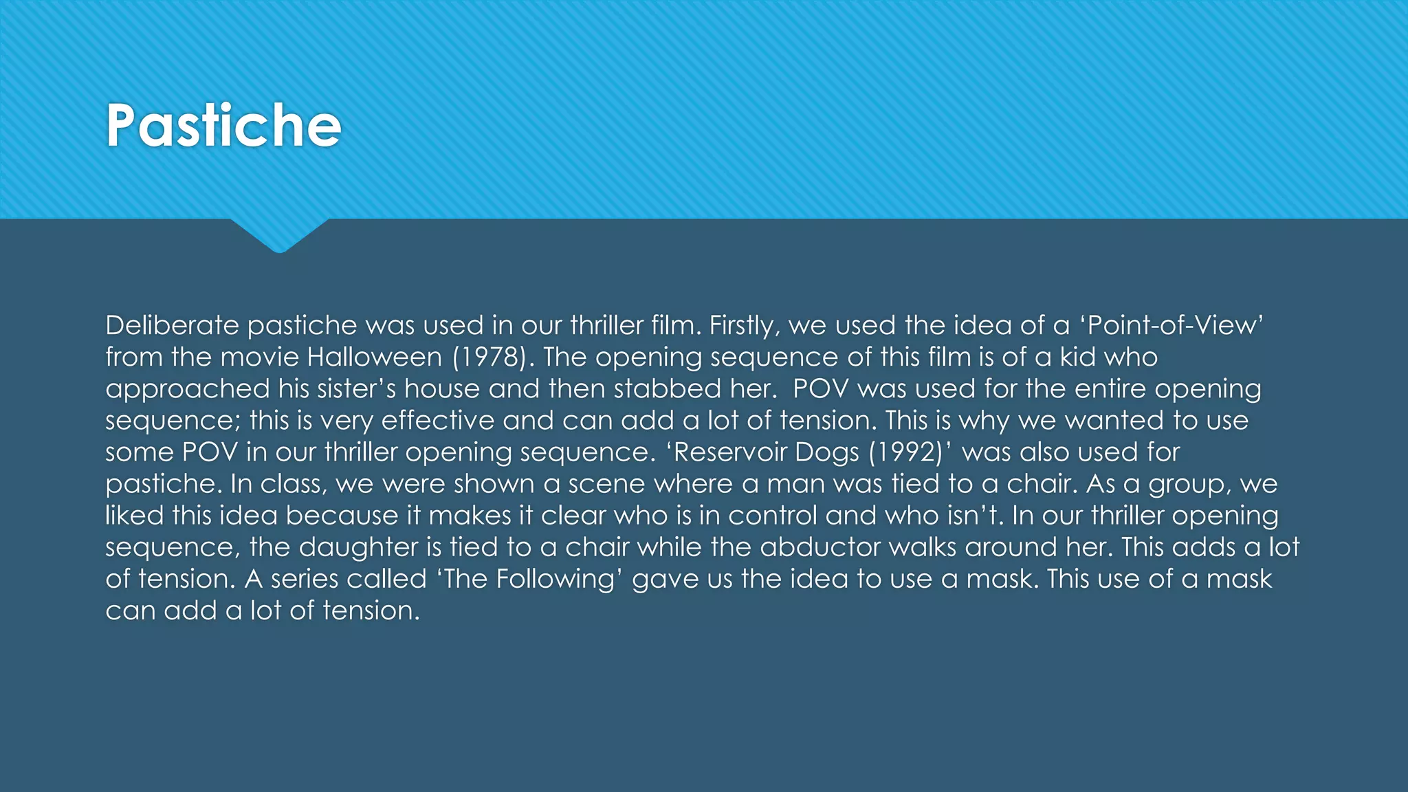 Pastiche
Deliberate pastiche was used in our thriller film. Firstly, we used the idea of a ‘Point-of-View’
from the movie Halloween (1978). The opening sequence of this film is of a kid who
approached his sister’s house and then stabbed her. POV was used for the entire opening
sequence; this is very effective and can add a lot of tension. This is why we wanted to use
some POV in our thriller opening sequence. ‘Reservoir Dogs (1992)’ was also used for
pastiche. In class, we were shown a scene where a man was tied to a chair. As a group, we
liked this idea because it makes it clear who is in control and who isn’t. In our thriller opening
sequence, the daughter is tied to a chair while the abductor walks around her. This adds a lot
of tension. A series called ‘The Following’ gave us the idea to use a mask. This use of a mask
can add a lot of tension.
 