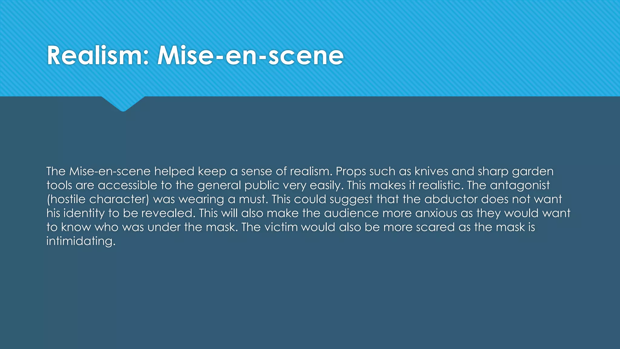 Realism: Mise-en-scene
The Mise-en-scene helped keep a sense of realism. Props such as knives and sharp garden
tools are accessible to the general public very easily. This makes it realistic. The antagonist
(hostile character) was wearing a must. This could suggest that the abductor does not want
his identity to be revealed. This will also make the audience more anxious as they would want
to know who was under the mask. The victim would also be more scared as the mask is
intimidating.
 