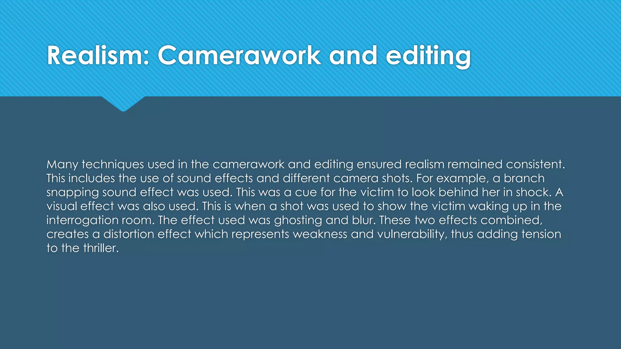 Realism: Camerawork and editing
Many techniques used in the camerawork and editing ensured realism remained consistent.
This includes the use of sound effects and different camera shots. For example, a branch
snapping sound effect was used. This was a cue for the victim to look behind her in shock. A
visual effect was also used. This is when a shot was used to show the victim waking up in the
interrogation room. The effect used was ghosting and blur. These two effects combined,
creates a distortion effect which represents weakness and vulnerability, thus adding tension
to the thriller.
 
