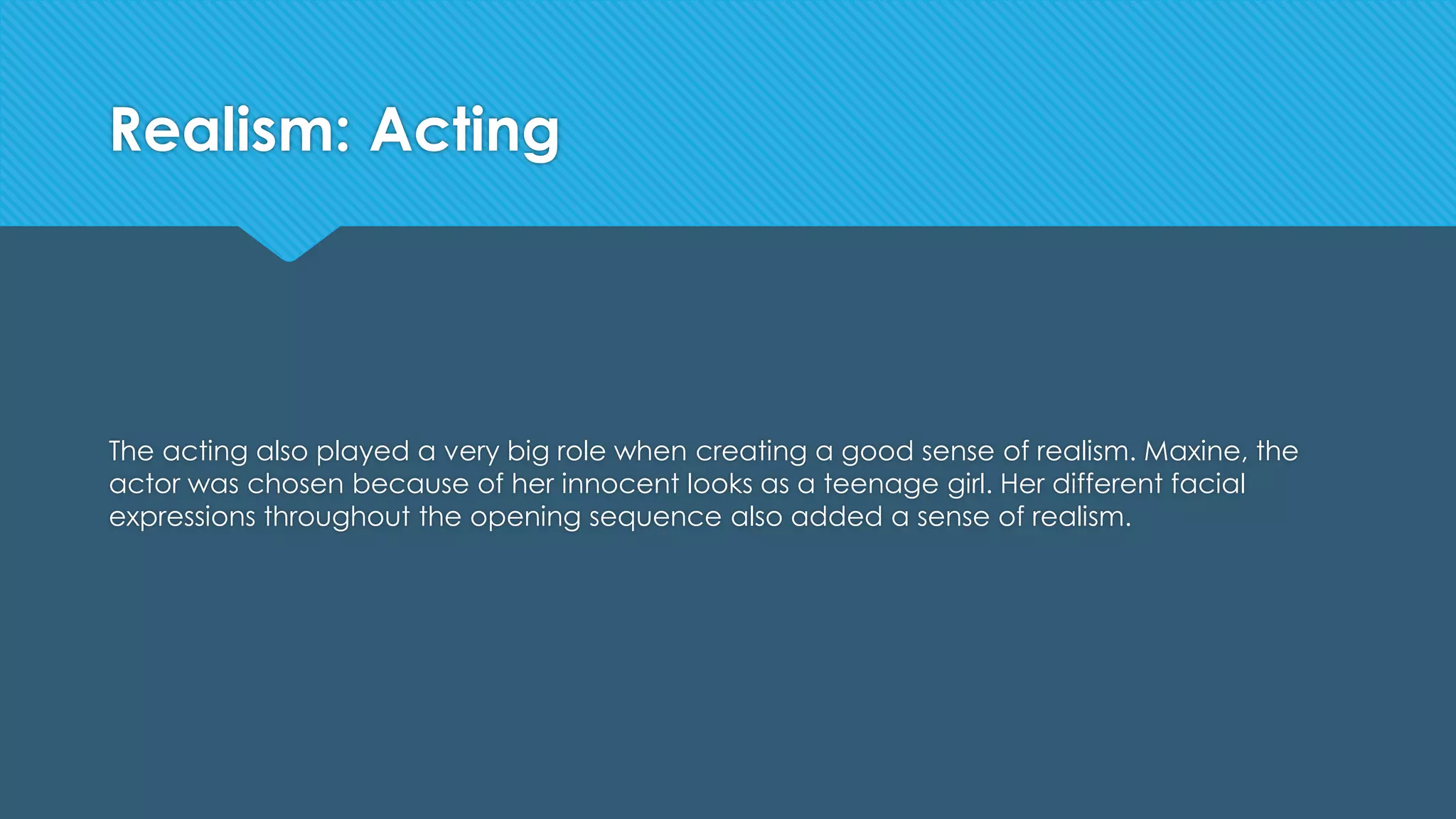 Realism: Acting
The acting also played a very big role when creating a good sense of realism. Maxine, the
actor was chosen because of her innocent looks as a teenage girl. Her different facial
expressions throughout the opening sequence also added a sense of realism.
 