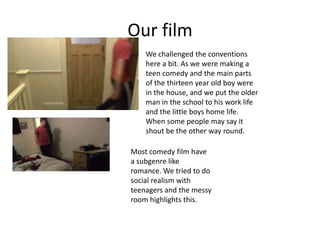 Our film
We challenged the conventions
here a bit. As we were making a
teen comedy and the main parts
of the thirteen year old boy were
in the house, and we put the older
man in the school to his work life
and the little boys home life.
When some people may say it
shout be the other way round.
Most comedy film have
a subgenre like
romance. We tried to do
social realism with
teenagers and the messy
room highlights this.
 