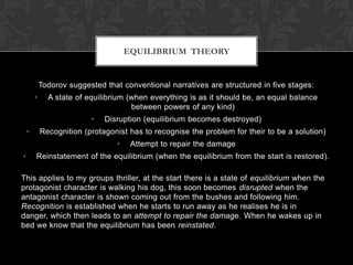 Todorov suggested that conventional narratives are structured in five stages:
• A state of equilibrium (when everything is as it should be, an equal balance
between powers of any kind)
• Disruption (equilibrium becomes destroyed)
• Recognition (protagonist has to recognise the problem for their to be a solution)
• Attempt to repair the damage
• Reinstatement of the equilibrium (when the equilibrium from the start is restored).
This applies to my groups thriller, at the start there is a state of equilibrium when the
protagonist character is walking his dog, this soon becomes disrupted when the
antagonist character is shown coming out from the bushes and following him.
Recognition is established when he starts to run away as he realises he is in
danger, which then leads to an attempt to repair the damage. When he wakes up in
bed we know that the equilibrium has been reinstated.
EQUILIBRIUM THEORY
 