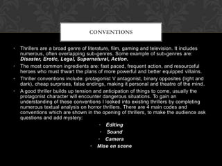 • Thrillers are a broad genre of literature, film, gaming and television. It includes
numerous, often overlapping sub-genres. Some example of sub-genres are:
Disaster, Erotic, Legal, Supernatural, Action.
• The most common ingredients are: fast paced, frequent action, and resourceful
heroes who must thwart the plans of more powerful and better equipped villains.
• Thriller conventions include: protagonist V antagonist, binary opposites (light and
dark), cheap surprises, false endings, making it personal and theatre of the mind.
• A good thriller builds up tension and anticipation of things to come, usually the
protagonist character will encounter dangerous situations. To gain an
understanding of these conventions I looked into existing thrillers by completing
numerous textual analysis on horror thrillers. There are 4 main codes and
conventions which are shown in the opening of thrillers, to make the audience ask
questions and add mystery:
• Editing
• Sound
• Camera
• Mise en scene
CONVENTIONS
 