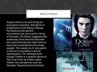 Argues there is no such thing as
pure genre anymore, that genre is
progressive it will always change.
He believes that generic
conventions are very much a thing
of the past. His theory suggests that
audiences have become tired with
the same formula and need more to
keep them entertained and create
appeal. The reason as to why genre
is still surviving today is due to
hybridisation. For example even
though Thriller is a specific genre of
film it can then be broken down
further into sub-genres such as:
Disaster, Supernatural and Action.
RICK ALTMAN
 