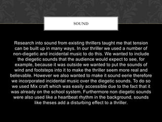 Research into sound from existing thrillers taught me that tension
can be built up in many ways. In our thriller we used a number of
non-diegetic and incidental music to do this. We wanted to include
the diegetic sounds that the audience would expect to see, for
example, because it was outside we wanted to put the sounds of
wind and footsteps into it to make the thriller seem more real and
believable. However we also wanted to make it sound eerie therefore
we incorporated incidental music over the diegetic sounds. To do so
we used Mix craft which was easily accessible due to the fact that it
was already on the school system. Furthermore non diegetic sounds
were also used like a heartbeat rhythm in the background, sounds
like theses add a disturbing effect to a thriller.
SOUND
 
