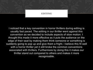 I noticed that a key convention in horror thrillers during editing is
usually fast paced. The editing in our thriller went against this
convention as we decided to include aspects of slow motion. I
thought this made it more effective as it puts the audience on the
edge of their seat by making them think someone or something is
suddenly going to pop up and give them a fright. I believe this fit well
with a horror thriller yet it still broke the common conventions
associated with thrillers. Furthermore by doing this it makes our
thriller stand out compared to others and makes it more
recognisable.
EDITING
 