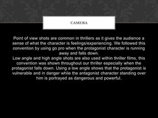 Point of view shots are common in thrillers as it gives the audience a
sense of what the character is feelings/experiencing. We followed this
convention by using go pro when the protagonist character is running
away and falls down.
Low angle and high angle shots are also used within thriller films, this
convention was shown throughout our thriller especially when the
protagonist falls down. Using a low angle shows that the protagonist is
vulnerable and in danger while the antagonist character standing over
him is portrayed as dangerous and powerful.
CAMERA
 