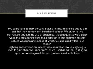 You will often see dark colours, black and red, in thrillers due to the
fact that they portray evil, blood and danger. We stuck to this
convention through the use of costumes, the antagonists wore black
while the protagonist wore red. I addition to this common objects
include weapons and masks of which we also used within our
thriller.
Lighting conventions are usually non natural as low key lighting is
used to gain shadows, in our product we used all natural lighting so
again we went against the conventions used in thrillers.
MISE EN SCENE
 