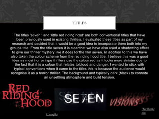 The titles 'seven ' and 'little red riding hood' are both conventional titles that have
been previously used in existing thrillers. I evaluated these titles as part of my
research and decided that it would be a good idea to incorporate them both into my
groups title. From the title seven it is clear that we have also used a shadowing effect
to give our thriller mystery like it does for the film seven. In addition to this we have
also taken the colour scheme from the red riding hood title, I believe this was a good
idea as most horror type thrillers use the colour red as it looks more sinister due to
the fact that it is a colour that relates to blood and danger. I wanted to stick with
typical conventions when it came to the titles this is because the audience would
recognise it as a horror thriller. The background and typically dark (black) to connote
an unsettling atmosphere and build tension.
TITLES
Our thriller
titleExamples
 