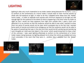 LIGHTING
Lighting is also very much imperative to my trailer reason being because for my horror trailer
to conform to the conventions of a horror trailer it would need to have minimal scenes or
shots with full exposure to light. In order to do this I adapted some ideas from the ‘Hostel’
horror trailer , in order to replicate such scenes with minimum exposure to full light but still
enough light for the audience to be aware of what is happening in the shot I shot my trailer at
night so that I would not have exposure from light from outside then I used a torch and
attached it to my camera so that the audience would be able to see what I wanted to show
them but parts of scenes would not be clear which purposely due to the fact that I wanted
some parts of scenes and shots to be ambiguous so that the audience would not be able to
be aware of everything that was in the shot and then would be left wondering and pondering
such thoughts as ‘what was that object in the corner’ which would bring them to have a fear
of the unknown. I also used lighting effectively to conform to the conventions of a horror
trailer reason being because my lighting allowed me to show the victims as isolated and very
much venerable in the room that they were in , another idea I adapted from the ‘Hostel’
trailer.
 
