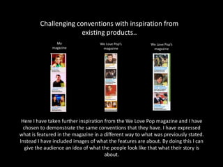 Challenging conventions with inspiration from
existing products..
Here I have taken further inspiration from the We Love Pop magazine and I have
chosen to demonstrate the same conventions that they have. I have expressed
what is featured in the magazine in a different way to what was previously stated.
Instead I have included images of what the features are about. By doing this I can
give the audience an idea of what the people look like that what their story is
about.
My
magazine
We Love Pop’s
magazine
We Love Pop’s
magazine
 