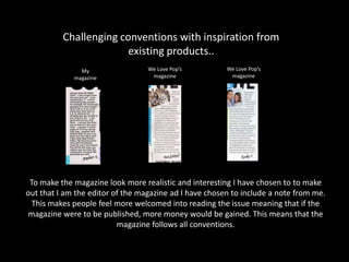 Challenging conventions with inspiration from
existing products..
To make the magazine look more realistic and interesting I have chosen to to make
out that I am the editor of the magazine ad I have chosen to include a note from me.
This makes people feel more welcomed into reading the issue meaning that if the
magazine were to be published, more money would be gained. This means that the
magazine follows all conventions.
My
magazine
We Love Pop’s
magazine
We Love Pop’s
magazine
 