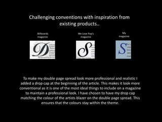Challenging conventions with inspiration from
existing products..
My
magazine
We Love Pop’s
magazine
Billboards
magazine
To make my double page spread look more professional and realistic I
added a drop cap at the beginning of the article. This makes it look more
conventional as it is one of the most ideal things to include on a magazine
to maintain a professional look. I have chosen to have my drop cap
matching the colour of the artists blazer on the double page spread. This
ensures that the colours stay within the theme.
 