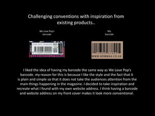 Challenging conventions with inspiration from
existing products..
We Love Pop’s
barcode
My
barcode
I liked the idea of having my barcode the same way as We Love Pop’s
barcode. my reason for this is because I like the style and the fact that it
is plain and simple so that it does not take the audiences attention from the
main things happening in the magazine. I decided to take inspiration and
recreate what I found with my own website address. I think having a barcode
and website address on my front cover makes it look more conventional.
 