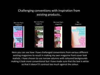Challenging conventions with inspiration from
existing products..
Here you can see how I have challenged conventions from various different
existing magazines to result in making my own magazine front cover look
realistic. I have chosen to use narrow columns with coloured backgrounds
making it look more conventional but I have made sure that the text is white
so that it doesn't’t contrast too much against the colour.
We Love Pop’s
magazine
We Love Pop’s
magazine
We Love Pop’s
magazine
My
magazine
 