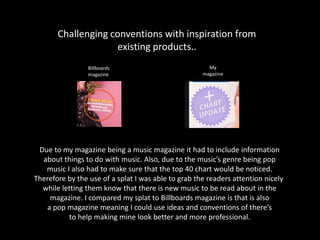 Challenging conventions with inspiration from
existing products..
Due to my magazine being a music magazine it had to include information
about things to do with music. Also, due to the music’s genre being pop
music I also had to make sure that the top 40 chart would be noticed.
Therefore by the use of a splat I was able to grab the readers attention nicely
while letting them know that there is new music to be read about in the
magazine. I compared my splat to Billboards magazine is that is also
a pop magazine meaning I could use ideas and conventions of there’s
to help making mine look better and more professional.
Billboards
magazine
My
magazine
 