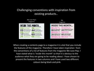 Challenging conventions with inspiration from
existing products..
When creating a contents page to a magazine it is vital that you include
the features of the magazine. Therefore I have taken inspiration from
the conventions of a list of features from the magazine We Love Pop. I
have stated what is ‘inside this month’ so that it is obvious to the
audience what they are going to be reading about. I have chosen to
present the features in two columns and I have used two different
colours being black and pink.
We Love Pop’s
magazine
My
magazine
 