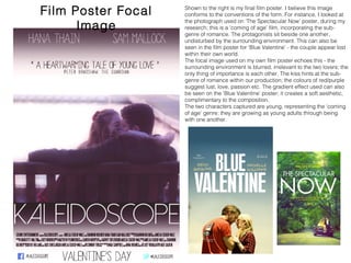 Film Poster Focal Image
Shown to the right is my final film poster. I believe this image
conforms to the conventions of the form. For instance, I looked at
the photograph used on ‘The Spectacular Now’ poster, during my
research; this is a ‘coming of age’ film, incorporating the sub-genre
of romance. The protagonists sit beside one another, undisturbed
by the surrounding environment. This can also be seen in the film
poster for ‘Blue Valentine’ - the couple appear lost within their own
world.
The focal image used on my own film poster echoes this - the
surrounding environment is blurred, irrelevant to the two lovers; the
only thing of importance is each other. The kiss hints at the sub-
genre of romance within our production; the colours of red/purple
suggest lust, love, passion etc. The gradient effect used can also
be seen on the ‘Blue Valentine’ poster; it creates a soft aesthetic,
complimentary to the composition.
The two characters captured are young, representing the ‘coming
of age’ genre; they are growing as young adults through being with
one another.
 