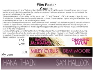 Film Poster Credits
My own
The
Vow
LOL
I placed the names of Hana Thain and Sam Mallock at the top of my film poster; the said names belong to our
leading actors. I decided to position the credits at the top as I felt this made them appear more prominent; the eye
would be led towards the names.
This positioning was influenced by the film posters for ‘LOL’ and ‘The Vow’; ‘LOL’ is a ‘coming of age’ film, and ‘The
Vow’ is a romance. Both credits are fairly similar in visual. They are written in pink, using sans serif font. The pink
colouring will appeal to the female target audience.
I decided to develop this convention, and colour mine white. Although I still intend to appeal to such an audience, I
wanted to create a more calm and complimentary visual. The white stands out from the mauve background. I
decreased the opacity of the text so that the typeface appeared subtle against the focal image, unlike the ones
seen in the other film posters.
I am also challenging conventions of the form; ‘The Spectacular Now’ is an Independent production, featuring fairly
new actors; therefore, the credits are not included on the poster. However, even though my film features new
actors, I have presented them as up and coming in the trailer- ‘best British newcomer’, thus my reason to display
credits on my poster.
 