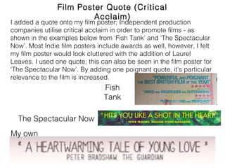 Film Poster Quote (Critical Acclaim)
My own
The Spectacular Now
Fish
Tank
I added a quote onto my film poster; Independent production
companies utilise critical acclaim in order to promote films - as shown
in the examples below from ‘Fish Tank’ and ‘The Spectacular Now’.
Most Indie film posters include awards as well, however, I felt my film
poster would look cluttered with the addition of Laurel Leaves. I used
one quote; this can also be seen in the film poster for ‘The
Spectacular Now’. By adding one poignant quote, it’s particular
relevance to the film is increased.
 