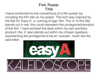Film Poster Title
I have conformed to the conventions of a film poster by including
the film title on my poster. This font was inspired by the title for
‘Easy A’; a ‘coming of age’ film. The ‘A’ in this title stands out in
red; this could represent the protagonist/narrative of the film. I
have echoed this style within my own ancillary product; the ‘A’
also stands out within my chosen typeface, representing the
protagonist to be an ‘outcast’, much like the said letter.
 