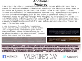 Additional Features
In order to conform fully to the conventions of a film poster, I added a billing block and date of
release. To create the billing block, I downloaded ‘steel tong’s from dafont.com. Billing blocks are
credits that are legally required on promotional posters; the text appears highly condensed.
Shannon and I decided for the release date to be ‘Valentine’s Day’, representing the sub-genre of
romance present within the production. It is also an annual celebration, making the date
memorable. I used the type face ‘Penelope Anne’ throughout my poster design; this can be seen
within the trailer and on the magazine cover, establishing a connection between the three media
products. I placed the date under the billing block, as this a conventional position. This can be
seen in the examples below…
In order to develop my film poster further, I added social network
links; this can be seen on the film poster for ‘Endless Love’.
Young people stay connected through the internet, making this
a perfect addition in order to appeal to the T.A of
teenagers/young adults - it also links to ‘pull media’. Viewers will
visit the sites, creating ‘hype’ prior release.
 