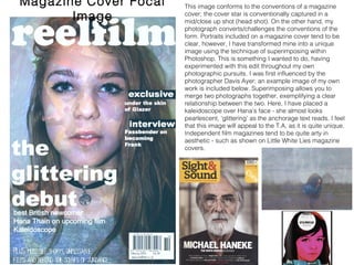 Magazine Cover Focal Image This image conforms to the conventions of a magazine
cover; the cover star is conventionally captured in a
mid/close up shot (head shot). On the other hand, my
photograph converts/challenges the conventions of the
form. Portraits included on a magazine cover tend to be
clear, however, I have transformed mine into a unique
image using the technique of superimposing within
Photoshop. This is something I wanted to do, having
experimented with this edit throughout my own
photographic pursuits. I was first influenced by the
photographer Davis Ayer; an example image of my own
work is included below. Superimposing allows you to
merge two photographs together, exemplifying a clear
relationship between the two. Here, I have placed a
kaleidoscope over Hana’s face - she almost looks
pearlescent, ‘glittering’ as the anchorage text reads. I feel
that this image will appeal to the T.A, as it is quite unique.
Independent film magazines tend to be quite arty in
aesthetic - such as shown on Little White Lies magazine
covers.
 