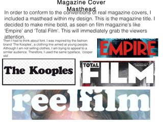 Magazine Cover Masthead
In order to conform to the conventions of real magazine covers, I
included a masthead within my design. This is the magazine title. I
decided to make mine bold, as seen on film magazine’s like ‘Empire’
and ‘Total Film’. This will immediately grab the viewers attention.
Then I had to think about font. I was inspired by the fashion
brand ‘The Kooples’, a clothing line aimed at young people.
Although I am not selling clothes, I am trying to appeal to a
similar audience. Therefore, I used the same typeface, ’cooper
std’.
 