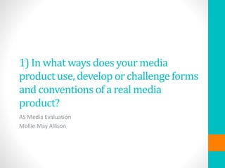 1) In what ways does your media
product use, develop or challenge forms
and conventions of a real media
product?
AS Media Evaluation
Mollie May Allison
 