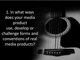 1. In what ways
does your media
product
use, develop or
challenge forms and
conventions of real
media products?
 