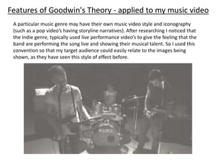 A particular music genre may have their own music video style and iconography
(such as a pop video’s having storyline narratives). After researching I noticed that
the Indie genre, typically used live performance video’s to give the feeling that the
band are performing the song live and showing their musical talent. So I used this
convention so that my target audience could easily relate to the images being
shown, as they have seen this style of effect before.
Features of Goodwin's Theory - applied to my music video
 