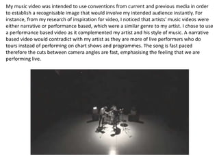 My music video was intended to use conventions from current and previous media in order
to establish a recognisable image that would involve my intended audience instantly. For
instance, from my research of inspiration for video, I noticed that artists' music videos were
either narrative or performance based, which were a similar genre to my artist. I chose to use
a performance based video as it complemented my artist and his style of music. A narrative
based video would contradict with my artist as they are more of live performers who do
tours instead of performing on chart shows and programmes. The song is fast paced
therefore the cuts between camera angles are fast, emphasising the feeling that we are
performing live.
 