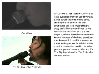 Foo Fighters – The Pretender
Our Video
We used this shot to start our video as
it is a typical convention used by many
bands across the indie music genre.
Starting the video with this shot
establishes the lead singer straight
away and allows the audience to see
emotion and establish who the lead
singer is, who is normally the most well
known member of the band therefore
they know which band it is as soon as
the video begins. We found that this is
a typical convention used in the indie
genre as you can see our video and the
‘Foo Fighters’ video for ‘The Pretender’
are very similar.
 