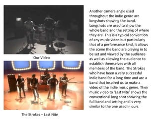 Our Video
The Strokes – Last Nite
Another camera angle used
throughout the indie genre are
longshots showing the band.
Longshots are used to show the
whole band and the setting of where
they are. This is a typical convention
of any music video but particularly
that of a performance kind, it allows
the scene the band are playing in to
be set and viewed by the audience
as well as allowing the audience to
establish themselves with all
members of the band. The Strokes
who have been a very successful
indie band for a long time and are a
band that inspired us to make a
video of the indie music genre. Their
music video to ‘Last Nite’ shows the
conventional long shot showing the
full band and setting and is very
similar to the one used in ours.
 