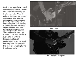 Our Video
The Crookes - Afterglow
Another camera shot we used
whilst filming our music video
was an extreme close up on
the instruments. When the
guitar solo begins you can see
we zoomed right into Zak
playing the guitar giving the
impression that he is playing
the music live and gives the
impression that he is very
talented playing the guitar.
The Crookes also used this
convention proving it to be a
successful one, this is
because in a typical
performance video the band
feel they need to have proof
that they are actually playing
their instruments.
 
