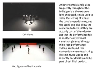 Our Video
Foo Fighters – The Pretender
Another camera angle used
frequently throughout the
indie genre is the extreme
long shot used. This is used to
show the setting of where
the band are performing, set
the scene and also allow the
audience to feel as if they are
actually part of the video to
get that life performance feel
is another conventional
camera angle used through
indie rock performance
videos. We found this
convention when researching
existing music videos and
instantly decided it would be
part of our final product.
 