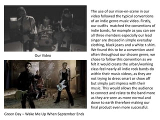 Our Video
Green Day – Wake Me Up When September Ends
The use of our mise-en-scene in our
video followed the typical conventions
of an indie genre music video. Firstly,
our outfits matched the conventions of
indie bands, for example as you can see
all three members especially our lead
singer are dressed in simple everyday
clothing, black jeans and a white t-shirt.
We found this to be a convention used
often throughout our chosen genre, we
chose to follow this convention as we
felt it would create the urban/working
class feel nearly all indie rock bands do
within their music videos, as they are
not trying to dress smart or show off
but simply just impress with their
music. This would allows the audience
to connect and relate to the band more
as they are seen as more normal and
down to earth therefore making our
final product even more successful.
 