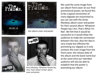 We used the same image from
our album front cover on our final
promotional poster, we found this
to be a typical convention of
many digipaks we researched as
you can see with the Arctic
Monkeys album cover and poster
for their second album ‘Whatever
People Say I Am, That's What I'm
Not’. We felt that it would be
successful as it would allow the
audience to make the connection
between the two. Also the idea is
very simple but effective for
promoting our digipak as it only
contains the main image from the
front cover, the release date of
the album and the band name but
at the same time our intended
audience will also be able to
establish that the poster is
promoting our album.
Our album cover and poster
Arctic Monkeys ‘Whatever People Say
I Am, That's What I'm Not’ album
cover and poster
 