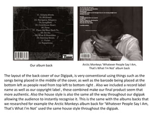 The layout of the back cover of our Digipak, is very conventional using things such as the
songs being placed in the middle of the cover, as well as the barcode being placed at the
bottom left as people read from top left to bottom right . Also we included a record label
name as well as our copyright label , these combined make our final product seem that
more authentic. Also the house style is also the same all the way throughout our digipak
allowing the audience to instantly recognise it. This is the same with the albums backs that
we researched for example the Arctic Monkeys album back for ‘Whatever People Say I Am,
That's What I'm Not’ used the same house style throughout the digipak.
Our album back Arctic Monkeys ‘Whatever People Say I Am,
That's What I'm Not’ album back
 